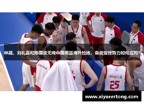 林葳、刘礼嘉和陈国豪无缘中国男篮海外拉练，备战受挫势力如何应对？